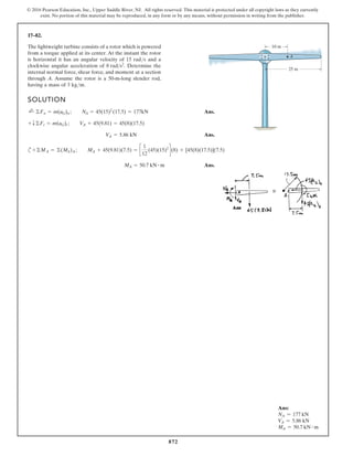872
© 2016 Pearson Education, Inc., Upper Saddle River, NJ. All rights reserved. This material is protected under all copyright laws as they currently
exist. No portion of this material may be reproduced, in any form or by any means, without permission in writing from the publisher.
17–82.
Ans:
NA = 177 kN
VA = 5.86 kN
MA = 50.7 kN # m
The lightweight turbine consists of a rotor which is powered
from a torque applied at its center. At the instant the rotor
is horizontal it has an angular velocity of 15 rad/s and a
clockwise angular acceleration of Determine the
internal normal force, shear force, and moment at a section
through A. Assume the rotor is a 50-m-long slender rod,
having a mass of 3 kg/m.
8 rads2
.
25 m
A
10 m
SOLUTION
Ans.
Ans.
c
Ans.
MA = 50.7 kN # m
+©MA = ©(Mk)A ; MA + 45(9.81)(7.5) = c
1
12
(45)(15)2
d(8) + [45(8)(17.5)](7.5)
V
A = 5.86 kN
+ T©Ft = m(aG)t ; V
A + 45(9.81) = 45(8)(17.5)
;
+ ©Fn = m(aG)n ; N
A = 45(15)2
(17.5) = 177kN
 