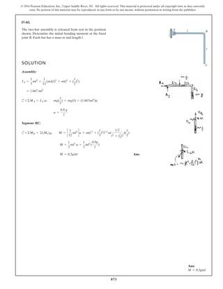 873
© 2016 Pearson Education, Inc., Upper Saddle River, NJ. All rights reserved. This material is protected under all copyright laws as they currently
exist. No portion of this material may be reproduced, in any form or by any means, without permission in writing from the publisher.
17–83.
Ans:
M = 0.3gml
SOLUTION
Assembly:
c
Segment BC:
c
Ans.
M = 0.3gml
M =
1
3
ml2
a =
1
3
ml2
(
0.9g
l
)
+©MB = ©(Mk)B; M = c
1
12
ml2
da + m(l2
+ (
l
2
)2
)12
a(
l2
l2
+ (l
2)2
)(
l
2
)
a =
0.9 g
l
+©MA = IA a; mg(
l
2
) + mg(l) = (1.667ml2
)a
= 1.667 ml2
IA =
1
3
ml2
+
1
12
(m)(l)2
+ m(l2
+ (
l
2
)2
)
The two-bar assembly is released from rest in the position
shown. Determine the initial bending moment at the fixed
joint B. Each bar has a mass m and length l.
A l
l
B
C
 