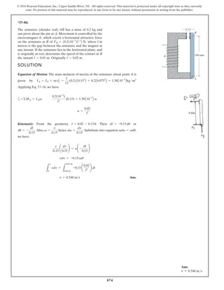 874
© 2016 Pearson Education, Inc., Upper Saddle River, NJ. All rights reserved. This material is protected under all copyright laws as they currently
exist. No portion of this material may be reproduced, in any form or by any means, without permission in writing from the publisher.
*17–84.
The armature (slender rod) AB has a mass of 0.2 kg and
can pivot about the pin at A. Movement is controlled by the
electromagnet E, which exerts a horizontal attractive force
on the armature at B e
r
e
h
w
f
o l in
meters is the gap between the armature and the magnet at
any instant. If the armature lies in the horizontal plane, and
is originally at rest, determine the speed of the contact at B
the instant Originally l = 0.02 m.
l = 0.01 m.
FB = 10.2110-3
2l-2
2 N,
SOLUTION
Equation of Motion: The mass moment of inertia of the armature about point A is
given by
Applying Eq. 17–16, we have
a
Kinematic: From the geometry, . Then or
. Also, hence . Substitute into equation ,
we have
Ans.
v = 0.548 m s
L
v
0
vdv =
L
0.01 m
0.02 m
-0.15
0.02
l2
dl
vdv = -0.15adl
v
0.15
¢
dv
0.15
≤ = a¢ -
dl
0.15
≤
vdv = adu
dv =
dv
0.15
v =
v
0.15
du = -
dl
0.15
dl = -0.15du
l = 0.02 - 0.15u
a =
0.02
l2
+©MA = IAa;
0.2(10-3
)
l2
(0.15) = 1.50A10-3
B a
IA = IG + mr2
G =
1
12
(0.2) A0.152
B + 0.2A0.0752
B = 1.50A10-3
Bkg # m2
B
150 mm
A
E
l
Ans:
v = 0.548 ms
 