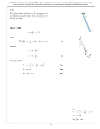875
© 2016 Pearson Education, Inc., Upper Saddle River, NJ. All rights reserved. This material is protected under all copyright laws as they currently
exist. No portion of this material may be reproduced, in any form or by any means, without permission in writing from the publisher.
17–85.
SOLUTION
Forces:
(1)
Moments:
(2)
Solving (1) and (2),
Ans.
Ans.
Ans.
M =
1
2
wx2
sinu
V = wx sinu
N = wx B
v2
g
AL -
x
2
B + cos uR
O = M -
1
2
Sx
Ia = M - S a
x
2
b
wx
g
v2
aL -
x
z
b u
h
= N u
h
+ S au + wx T
a = v2
aL -
x
z
b
u
h
The bar has a weight per length of If it is rotating in the
vertical plane at a constant rate about point O, determine
the internal normal force, shear force, and moment as a
function of x and u.
v
w.
x
L
O
v
u
Ans:
N = wxc
v2
g
aL -
x
2
b + cos u d
V = wx sin u
M =
1
2
wx2
sin u
 