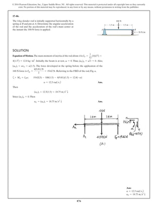 876
© 2016 Pearson Education, Inc., Upper Saddle River, NJ. All rights reserved. This material is protected under all copyright laws as they currently
exist. No portion of this material may be reproduced, in any form or by any means, without permission in writing from the publisher.
17–86.
The 4-kg slender rod is initially supported horizontally by a
spring at B and pin at A. Determine the angular acceleration
of the rod and the acceleration of the rod’s mass center at
the instant the 100-N force is applied.
Solution
Equation of Motion.The mass moment of inertia of the rod about A is IA =
1
12
(4)(32
) +
4(1.52
) = 12.0 kg # m2
. Initially, the beam is at rest, v = 0. Thus, (aG)n = v2
r = 0. Also,
(aG)t = arG = a(1.5). The force developed in the spring before the application of the
100 N force is Fsp =
4(9.81) N
2
= 19.62 N. Referring to the FBD of the rod, Fig. a,
a+ MA = IAa;  19.62(3) - 100(1.5) - 4(9.81)(1.5) = 12.0(-a)
a = 12.5 radsb Ans.
Then
(aG)t = 12.5(1.5) = 18.75 ms2
T
Since (aG)n = 0.Then
aG = (aG)t = 18.75 ms2
T Ans.
A
1.5 m 1.5 m
100 N
k  20 N/m
B
Ans:
a = 12.5 radsb
aG = 18.75 ms2
T
 