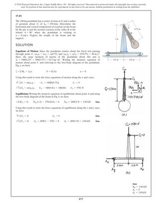 877
© 2016 Pearson Education, Inc., Upper Saddle River, NJ. All rights reserved. This material is protected under all copyright laws as they currently
exist. No portion of this material may be reproduced, in any form or by any means, without permission in writing from the publisher.
17–87.
SOLUTION
Equations of Motion: Since the pendulum rotates about the fixed axis passing
through point C, and .
Here, the mass moment of inertia of the pendulum about this axis is
. Writing the moment equation of
motion about point C and referring to the free-body diagram of the pendulum,
Fig. a, we have
a
Using this result to write the force equations of motion along the n and t axes,
Equilibrium: Writing the moment equation of equilibrium about point A and using
the free-body diagram of the beam in Fig. b, we have
Ans.
Using this result to write the force equations of equilibrium along the x and y axes,
we have
Ans.
Ans.
+ c ©Fy = 0; Ay + 2890.5 - 5781 = 0 Ay = 2890.5 N = 2.89 kN
:
+ ©Fx = 0; Ax = 0
+©MA = 0; NB (1.2) - 5781(0.6) = 0 NB = 2890.5 N = 2.89 kN
+ c ©Fn = m(aG)n; Cn - 100(9.81) = 100(48) Cn = 5781 N
;
+ ©Ft = m(aG)t ; -Ct = 100[0(0.75)] Ct = 0
+©MC = ICa; 0 = 62.5a a = 0
IC = 100(0.25)2
+ 100(0.752
) = 62.5 kg # m2
(aG)n = v2
rG = 82
(0.75) = 48 ms2
(aG)t = arG = a(0.75)
The 100-kg pendulum has a center of mass at G and a radius
of gyration about G of . Determine the
horizontal and vertical components of reaction on the beam
by the pin A and the normal reaction of the roller B at the
instant when the pendulum is rotating at
. Neglect the weight of the beam and the
support.
v = 8 rads
u = 90°
kG = 250 mm
A B
C
0.6 m 0.6 m
0.75 m
1 m
G
v
u
Ans:
NB = 2.89 kN
Ax = 0
Ay = 2.89 kN
 