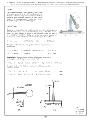 878
© 2016 Pearson Education, Inc., Upper Saddle River, NJ. All rights reserved. This material is protected under all copyright laws as they currently
exist. No portion of this material may be reproduced, in any form or by any means, without permission in writing from the publisher.
*17–88.
The 100-kg pendulum has a center of mass at G and a radius
of gyration about G of . Determine the
horizontal and vertical components of reaction on the beam
by the pin A and the normal reaction of the roller B at the
instant when the pendulum is rotating at .
Neglect the weight of the beam and the support.
v = 4 rads
u = 0°
kG = 250 mm
A B
C
0.6 m 0.6 m
0.75 m
1 m
G
v
u
a+©MC = ICa; -100(9.81)(0.75) = -62.5a a = 11.772 rads2
Using this result to write the force equations of motion along the n and t
axes, we have
SOLUTION
Equations of Motion: Since the pendulum rotates about the fixed axis passing
through point C, and .
Here, the mass moment of inertia of the pendulum about this axis is
. Writing the moment equation of
motion about point C and referring to the free-body diagram shown in Fig. a,
IC = 100(0.252
) + 100(0.75)2
= 62.5 kg # m2
(aG)n = v2
rG = 42
(0.75) = 12 ms2
(aG)t = arG = a(0.75)
Equilibrium: Writing the moment equation of equilibrium about point A
and using the free-body diagram of the beam in Fig. b,
;
+ ©Fn = m(aG)n ; Cn = 100(12) Cn = 1200 N
+ c ©Ft = m(aG)t ; Ct - 100(9.81) = -100[11.772(0.75)] Ct = 98.1 N
Ans.
+©MA = 0; NB (1.2) - 98.1(0.6) - 1200(1) = 0 NB = 1049.05 N = 1.05 kN
Using this result to write the force equations of equilibrium along the x
and y axes, we have
Ans.
Ans.
+ c©Fy = 0; 1049.05 - 98.1 - Ay = 0 Ay = 950.95 N = 951 N
:
+ ©Fx = 0; 1200 - Ax = 0 Ax = 1200 N = 1.20 kN
Ans:
NB = 1.05 kN
Ax = 1.20 kN
Ay = 951 N
 