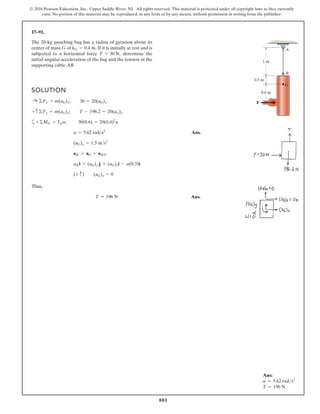 881
© 2016 Pearson Education, Inc., Upper Saddle River, NJ. All rights reserved. This material is protected under all copyright laws as they currently
exist. No portion of this material may be reproduced, in any form or by any means, without permission in writing from the publisher.
17–91.
The 20-kg punching bag has a radius of gyration about its
center of mass G of If it is initially at rest and is
subjected to a horizontal force determine the
initial angular acceleration of the bag and the tension in the
supporting cable AB.
F = 30 N,
kG = 0.4 m.
SOLUTION
a
Ans.
Thus,
Ans.
T = 196 N
(+ c) (aG)y = 0
aB i = (aG)y j + (aG)xi - a(0.3)i
aB = aG + aBG
(aG)x = 1.5 ms2
a = 5.62 rads2
+©MG = IGa; 30(0.6) = 20(0.4)2
a
+ c ©Fy = m(aG)y; T - 196.2 = 20(aG)y
:
+ ©Fx = m(aG)x; 30 = 20(aG)x
B
A
1 m
0.6 m
0.3 m
F
G
Ans:
a = 5.62 rads2
T = 196 N
 