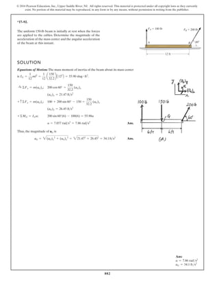882
© 2016 Pearson Education, Inc., Upper Saddle River, NJ. All rights reserved. This material is protected under all copyright laws as they currently
exist. No portion of this material may be reproduced, in any form or by any means, without permission in writing from the publisher.
*17–92.
B
A
FA  100 lb FB  200 lb
60
12 ft
The uniform 150-lb beam is initially at rest when the forces
are applied to the cables. Determine the magnitude of the
acceleration of the mass center and the angular acceleration
of the beam at this instant.
SOLUTION
Equations of Motion: The mass moment of inertia of the beam about its mass center
is .
;
;
;
Ans.
Thus, the magnitude of is
Ans.
aG = 3(aG)x
2
+ (aG)y
2
= 321.472
+ 26.452
= 34.1fts2
aG
a = 7.857 rads2
= 7.86 rads2
200 sin 60°(6) - 100(6) = 55.90a
+©MG = IGa
(aG)y = 26.45 fts2
100 + 200 sin 60° - 150 =
150
32.2
(aG)y
+ c©Fy = m(aG)y
(aG)x = 21.47 fts2
200 cos 60° =
150
32.2
(aG)x
:
+ ©Fx = m(aG)x
IG =
1
12
ml2
=
1
12
a
150
32.2
b A122
B = 55.90 slug # ft2
Ans:
a = 7.86 rads2
aG = 34.1 fts2
 