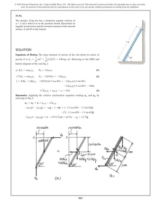 883
© 2016 Pearson Education, Inc., Upper Saddle River, NJ. All rights reserved. This material is protected under all copyright laws as they currently
exist. No portion of this material may be reproduced, in any form or by any means, without permission in writing from the publisher.
17–93.
The slender 12-kg bar has a clockwise angular velocity of
v = 2 rads when it is in the position shown. Determine its
angular acceleration and the normal reactions of the smooth
surface A and B at this instant.
Solution
Equations of Motion. The mass moment of inertia of the rod about its center of
gravity G is IG =
1
12
ml2
=
1
12
(12)(32
) = 9.00 kg # m2
. Referring to the FBD and
kinetic diagram of the rod, Fig. a
d
+ ΣFx = m(aG)x;  NB = 12(aG)x(1)
+ c ΣFy = m(aG)y;        NA - 12(9.81) = -12(aG)y(2)
a+ ΣMO = (Mk)O; -12(9.81)(1.5 cos 60°) = -12(aG)x(1.5 sin 60°)
-12(aG)y(1.5 cos 60°) - 9.00a
23(aG)x + (aG)y + a = 9.81(3)
Kinematics. Applying the relative acceleration equation relating aG and aB by
referring to Fig. b,
aG = aB + A * rGB - v2
rGB
-(aG)xi - (aG)yj = -aBj + (-ak) * (-1.5 cos 60°i - 1.5 sin 60°j)
-22
(-1.5 cos 60°i - 1.5 sin 60°j)
-(aG)x i - (aG)y j = (3 - 0.7523a)i + (0.75a - aB + 323)j
B
A
3 m
60
 