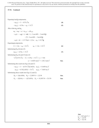 884
© 2016 Pearson Education, Inc., Upper Saddle River, NJ. All rights reserved. This material is protected under all copyright laws as they currently
exist. No portion of this material may be reproduced, in any form or by any means, without permission in writing from the publisher.
17–93. Continued
Ans:
a = 2.45 rads2
b
NB = 2.23 N
NA = 33.3 N
Equating i and j components,
-(aG)x = 3 - 0.7523a (4)
-(aG)y = 0.75a - aB + 323 (5)
Also, relate aB and aA,
aA = aB + a * rAB - v2
rAB
-aAi = -aBj + (-ak) * (-3 cos 60°i - 3 sin 60°j)
-22
(-3 cos 60°i - 3 sin 60°j)
-aAi = (6 - 1.523a)i + (1.5a - aB + 623)j
Equating j components,
0 = 1.5a - aB + 623;   aB = 1.5a + 623 (6)
Substituting Eq. (6) into (5)
(aG)y = 0.75a + 323 (7)
Substituting Eq. (4) and (7) into (3)
2310.7523a - 32 + 0.75a + 323 + a = 9.81
a = 2.4525 rads2
= 2.45brads2
 Ans.
Substituting this result into Eqs. (4) and (7)
-(aG)x = 3 - (0.7523)(2.4525); (aG)x = 0.1859 ms2
(aG)y = 0.75(2.4525) + 323;    (aG)y = 7.0355 ms2
Substituting these results into Eqs. (1) and (2)
NB = 12(0.1859); NB = 2.2307 N = 2.23 N Ans.
NA - 12(9.81) = -12(7.0355); NA = 33.2937 N = 33.3 N Ans.
 