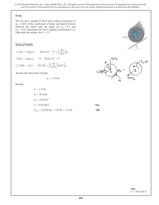 885
© 2016 Pearson Education, Inc., Upper Saddle River, NJ. All rights reserved. This material is protected under all copyright laws as they currently
exist. No portion of this material may be reproduced, in any form or by any means, without permission in writing from the publisher.
17–94.
SOLUTION
a
Assume the wheel does not slip.
Solving:
Ans.
OK
Fmax = 0.2(29.34) = 5.87 lb 7 1.17 lb
a = 4.35 rads2
aG = 5.44 fts2
N = 29.34 lb
F = 1.17 lb
aG = (1.25)a
+©MG = IG a; F(1.25) = c a
30
32.2
b (0.6)2
da
+a©Fy = m(aG)y ; N - 30 cos 12° = 0
+b©Fx = m(aG)x ; 30 sin 12° - F = a
30
32.2
baG
If the coefficients of static and kinetic friction
between the wheel and the plane are and
rolls down the incline. Set u = 12°.
mk = 0.15,
ms = 0.2
kG = 0.6 ft.
1.25 ft
G
u
The tire has a weight of 30 lb and a radius of gyration of
determine the tire’s angular acceleration as it
Ans:
a = 4.32 rads2
 