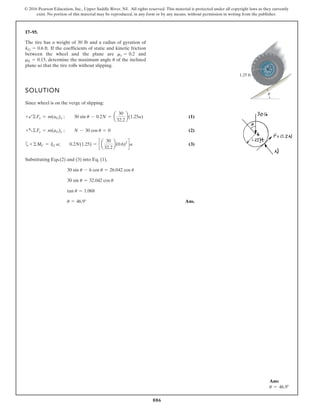 886
© 2016 Pearson Education, Inc., Upper Saddle River, NJ. All rights reserved. This material is protected under all copyright laws as they currently
exist. No portion of this material may be reproduced, in any form or by any means, without permission in writing from the publisher.
17–95.
If the coefficients of static and kinetic friction
between the wheel and the plane are and
determine the maximum angle of the inclined
plane so that the tire rolls without slipping.
u
mk = 0.15,
ms = 0.2
kG = 0.6 ft.
SOLUTION
Since wheel is on the verge of slipping:
(1)
(2)
a (3)
Substituting Eqs.(2) and (3) into Eq. (1),
Ans.
u = 46.9°
tan u = 1.068
30 sin u = 32.042 cos u
30 sin u - 6 cos u = 26.042 cos u
+©MC = IG a; 0.2N(1.25) = c a
30
32.2
b(0.6)2
da
+a©Fy = m(aG)y ; N - 30 cos u = 0
+b©Fx = m(aG)x ; 30 sin u - 0.2N = a
30
32.2
b(1.25a)
1.25 ft
G
u
The tire has a weight of 30 lb and a radius of gyration of
Ans:
u = 46.9°
 