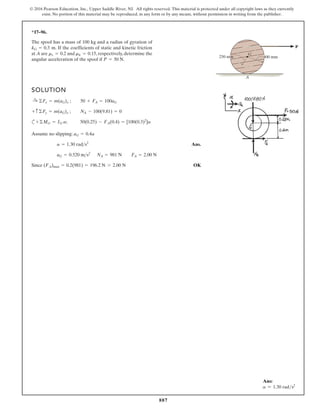 887
© 2016 Pearson Education, Inc., Upper Saddle River, NJ. All rights reserved. This material is protected under all copyright laws as they currently
exist. No portion of this material may be reproduced, in any form or by any means, without permission in writing from the publisher.
*17–96.
SOLUTION
c
Assume no slipping:
Ans.
Since OK
(FA)max = 0.2(981) = 196.2 N 7 2.00 N
aG = 0.520 ms2
NA = 981 N FA = 2.00 N
a = 1.30 rads2
aG = 0.4a
+©MG = IG a; 50(0.25) - FA(0.4) = [100(0.3)2
]a
+ c ©Fy = m(aG)y ; NA - 100(9.81) = 0
:
+ ©Fx = m(aG)x ; 50 + FA = 100aG
The spool has a mass of 100 kg and a radius of gyration of
. If the coefficients of static and kinetic friction
at A are and , respectively, determine the
angular acceleration of the spool if .
P = 50 N
mk = 0.15
ms = 0.2
kG = 0.3 m
250 mm 400 mm
G
A
P
Ans:
a = 1.30 rads2
 