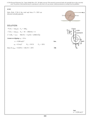 888
© 2016 Pearson Education, Inc., Upper Saddle River, NJ. All rights reserved. This material is protected under all copyright laws as they currently
exist. No portion of this material may be reproduced, in any form or by any means, without permission in writing from the publisher.
17–97.
P
250 mm 400 mm
G
A
Solve Prob. 17–96 if the cord and force are
directed vertically upwards.
P = 50 N
SOLUTION
;
;
c ;
Assume no slipping:
Ans.
Since OK
(FA)max = 0.2(931) = 186.2 N 7 20 N
FA = 20 N
NA = 931 N
aG = 0.2 ms2
a = 0.500 rads2
aG = 0.4 a
50(0.25) - FA(0.4) = [100(0.3)2
]a
+©MG = IG a
NA + 50 - 100(9.81) = 0
+ c©Fy = m(aG)y
FA = 100aG
:
+ ©Fx = m(aG)x
Ans:
a = 0.500 rads2
 