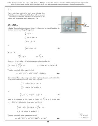 88
© 2016 Pearson Education, Inc., Upper Saddle River, NJ. All rights reserved. This material is protected under all copyright laws as they currently
exist. No portion of this material may be reproduced, in any form or by any means, without permission in writing from the publisher.
12–83.
Pegs A and B are restricted to move in the elliptical slots
due to the motion of the slotted link. If the link moves with
a constant speed of , determine the magnitude of the
velocity and acceleration of peg A when .
x = 1m
10 m/s
SOLUTION
Velocity:The x and y components of the peg’s velocity can be related by taking the
first time derivative of the path’s equation.
or
(1)
At ,
Here, and . Substituting these values into Eq. (1),
Thus, the magnitude of the peg’s velocity is
Ans.
Acceleration: The x and y components of the peg’s acceleration can be related by
taking the second time derivative of the path’s equation.
or
(2)
Since is constant, . When , , , and
. Substituting these values into Eq. (2),
Thus, the magnitude of the peg’s acceleration is
Ans.
a = 2ax
2
+ ay
2
= 202
+ (-38.49)2
= 38.5 ms2
ay = -38.49 ms2
= 38.49 ms2
T
1
2
A102
+ 0B + 2c(-2.887)2
+
23
2
ay d = 0
vy = -2.887 ms
vx = 10 ms
y =
23
2
m
x = 1 m
ax = 0
vx
1
2
Avx
2
+ xaxB + 2Avy
2
+ yayB = 0
1
2
Ax
# 2
+ xxB + 2Ay
# 2
+ B = 0
1
2
(x
#
x
#
+ xx) + 2(y
#
y
#
+ yy) = 0
v = 2vx
2
+ vy
2
= 2102
+ 2.8872
= 10.4 ms
1
2
(1)(10) + 2¢
23
2
≤vy = 0 vy = -2.887 ms = 2.887 ms T
x = 1
vx = 10 ms
(1)2
4
+ y2
= 1 y =
23
2
m
x = 1 m
1
2
xvx + 2yvy = 0
1
2
xx
#
+ 2yy
#
= 0
1
4
(2xx
#
) + 2yy
#
= 0
x2
4
+ y2
= 1
##
yy
##
##
##
A
C D
B
y
x
v  10 m/s
x2
4
 v2
 1
Ans:
v = 10.4 ms
a = 38.5 ms2
 