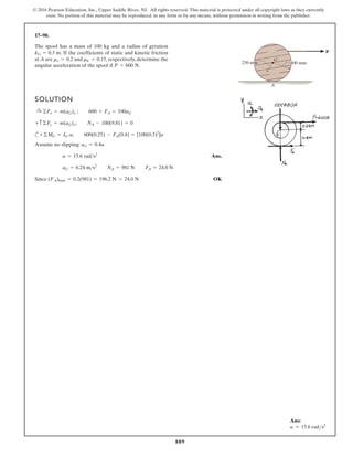 889
© 2016 Pearson Education, Inc., Upper Saddle River, NJ. All rights reserved. This material is protected under all copyright laws as they currently
exist. No portion of this material may be reproduced, in any form or by any means, without permission in writing from the publisher.
17–98.
SOLUTION
c
Assume no slipping:
Ans.
Since OK
(FA)max = 0.2(981) = 196.2 N 7 24.0 N
aG = 6.24 ms2
NA = 981 N FA = 24.0 N
a = 15.6 rads2
aG = 0.4a
+©MG = IG a; 600(0.25) - FA(0.4) = [100(0.3)2
]a
+ c ©Fy = m(aG)y; NA - 100(9.81) = 0
:
+ ©Fx = m(aG)x ; 600 + FA = 100aG
The spool has a mass of 100 kg and a radius of gyration
. If the coefficients of static and kinetic friction
at A are and , respectively, determine the
angular acceleration of the spool if .
P = 600 N
mk = 0.15
ms = 0.2
kG = 0.3 m
250 mm 400 mm
G
A
P
Ans:
a = 15.6 rads2
 