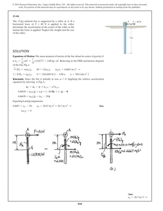 890
© 2016 Pearson Education, Inc., Upper Saddle River, NJ. All rights reserved. This material is protected under all copyright laws as they currently
exist. No portion of this material may be reproduced, in any form or by any means, without permission in writing from the publisher.
17–99.
The 12-kg uniform bar is supported by a roller at A. If a
horizontal force of F = 80 N is applied to the roller,
determine the acceleration of the center of the roller at the
instant the force is applied. Neglect the weight and the size
of the roller.
Solution
Equations of Motion. The mass moment of inertia of the bar about its center of gravity G
is IG =
1
12
ml2
=
1
12
(12)(22
) = 4.00 kg # m2
. Referring to the FBD and kinetic diagram
of the bar, Fig. a
S
+
ΣFx = m(aG)x;  80 = 12(aG)x  (aG)x = 6.6667 ms2 S
a+ ΣMA = (mk)A;  0 = 12(6.6667)(1) - 4.00 a  a = 20.0 rads2
b
Kinematic. Since the bar is initially at rest, v = 0. Applying the relative acceleration
equation by referring to Fig. b,
aG = aA + A * rGA - v2
rGA
6.6667i + (aG)yj = aAi + (-20.0k) * (-j) - 0
6.6667i + (aG)yj = (aA - 20)i
Equating i and j components,
6.6667 = aA - 20;  aA = 26.67 ms2
= 26.7 ms2 S  Ans.
    
(aG)y = 0
F  80 N
A
2 m
Ans:
aA = 26.7 ms2 S
 