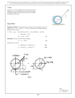 891
© 2016 Pearson Education, Inc., Upper Saddle River, NJ. All rights reserved. This material is protected under all copyright laws as they currently
exist. No portion of this material may be reproduced, in any form or by any means, without permission in writing from the publisher.
*17–100.
A force of F = 10 N is applied to the 10-kg ring as shown. If
slipping does not occur, determine the ring’s initial angular
acceleration,and the acceleration of its mass center,G.Neglect
the thickness of the ring.
Solution
Equations of Motion. The mass moment of inertia of the ring about its center of
gravity G is IG = mr2
= 10(0.42
) = 1.60 kg # m2
. Referring to the FBD and kinetic
diagram of the ring, Fig. a,
a+ ΣMC = (mk)C; (10 sin 45°)(0.4 cos 30°) - (10 cos 45°)[0.4(1 + sin 30°)]
= -(10aG)(0.4) - 1.60a
4aG + 1.60a = 1.7932(1)
Kinematics. Since the ring rolls without slipping,
aG = ar = a(0.4)(2)
Solving Eqs. (1) and (2)
a = 0.5604 rads2
= 0.560 rads2
b Ans.
aG = 0.2241 ms2
= 0.224 ms2 S  Ans.
45
30
0.4 m
G
A
C
F
Ans:
a = 0.560 rads2
b
aG = 0.224 ms2 S
 