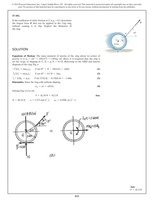 892
© 2016 Pearson Education, Inc., Upper Saddle River, NJ. All rights reserved. This material is protected under all copyright laws as they currently
exist. No portion of this material may be reproduced, in any form or by any means, without permission in writing from the publisher.
17–101.
If the coefficient of static friction at C is μs = 0.3, determine
the largest force F that can be applied to the 5-kg ring,
without causing it to slip. Neglect the thickness of
the ring.
Solution
Equations of Motion: The mass moment of inertia of the ring about its center of
gravity G is IG = mr2
= 10(0.42
) = 1.60 kg # m2
. Here, it is required that the ring is
on the verge of slipping at C, Ff = ms N = 0.3 N. Referring to the FBD and kinetic
diagram of the ring, Fig. a
+ cΣFy = m(aG)y;  F sin 45° + N - 10(9.81) = 10(0)(1)
S
+ ΣFx = m(aG)x ;  F cos 45° - 0.3 N = 10aG(2)
a+ ΣMG = IGa;  F sin 15°(0.4) - 0.3 N(0.4) = -1.60a(3)
Kinematics. Since the ring rolls without slipping,
aG = ar = a(0.4)(4)
Solving Eqs. (1) to (4),
F = 42.34 N = 42.3 N Ans.
N = 68.16 N  a = 2.373 rads2
b  aG = 0.9490 ms2 S
45
30
0.4 m
G
A
C
F
Ans:
F = 42.3 N
 