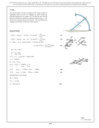 893
© 2016 Pearson Education, Inc., Upper Saddle River, NJ. All rights reserved. This material is protected under all copyright laws as they currently
exist. No portion of this material may be reproduced, in any form or by any means, without permission in writing from the publisher.
17–102.
The 25-lb slender rod has a length of 6 ft. Using a collar of
negligible mass, its end A is confined to move along the
smooth circular bar of radius 322 ft. End B rests on the
floor,for which the coefficient of kinetic friction is mB = 0.4.
If the bar is released from rest when u = 30°, determine the
angular acceleration of the bar at this instant.
Solution
d
+ ΣFx = m(aG)x; -0.4 NB + NA cos 45° =
25
32.2
(aG)x (1)
+ cΣFy = m(aG)y; NB - 25 - NA sin 45° =
-25
32.2
(aG)y (2)
c+ ΣMG = IG a; NB(3 cos 30°) - 0.4 NB (3 sin 30°)
+ NA sin 15°(3) =
1
12
a
25
32.2
b(6)2
a (3)
aB = aA + aBA
aB = aA + 6a
d c45º h30º
(+ c) 0 = -aA sin 45° + 6a(cos 30°)
aA = 7.34847a
aG = aA + aGA
(aG)x + (aG)y = 7.34847a + 3a
d    
T   c45º  h 30º
(d
+ ) (aG)x = -5.196a + 1.5a = -3.696a (4)
(+ T) (aG)y = 5.196a - 2.598a = 2.598a (5)
Solving Eqs. (1)–(5) yields:
NB = 9.01 lb
NA = -11.2 lb
a = 4.01 rads2
Ans.
A
B
3 2 ft
6 ft
u
Ans:
a = 4.01 rads2
 