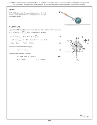 895
© 2016 Pearson Education, Inc., Upper Saddle River, NJ. All rights reserved. This material is protected under all copyright laws as they currently
exist. No portion of this material may be reproduced, in any form or by any means, without permission in writing from the publisher.
*17–104.
1.5 ft
P
30
If P = 30 lb, determine the angular acceleration of the 50-lb
roller. Assume the roller to be a uniform cylinder and that
no slipping occurs.
SOLUTION
Equations of Motion: The mass moment of inertia of the roller about its mass center
is .We have
; (1)
;
; (2)
Since the roller rolls without slipping,
(3)
Solving Eqs. (1) through (3) yields
Ans.
aG = 11.15 fts2
Ff = 8.660 lb
a = 7.436 rads2
= 7.44 rads2
aG = ar = a(1.5)
Ff(1.5) = 1.7469a
+©MG = IGa
N = 65 lb
N - 50 - 30 sin 30° = 0
+ c ©Fy = m(aG)y
30 cos 30° - Ff =
50
32.2
aG
:
+ ©Fx = m(aG)x
IG =
1
2
mr2
=
1
2
a
50
32.2
b A1.52
B = 1.7469 slug # ft2
Ans:
a = 7.44 rads2
 