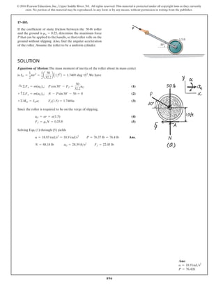 896
© 2016 Pearson Education, Inc., Upper Saddle River, NJ. All rights reserved. This material is protected under all copyright laws as they currently
exist. No portion of this material may be reproduced, in any form or by any means, without permission in writing from the publisher.
17–105.
1.5 ft
P
30
If the coefficient of static friction between the 50-lb roller
and the ground is determine the maximum force
P that can be applied to the handle, so that roller rolls on the
ground without slipping. Also, find the angular acceleration
of the roller.Assume the roller to be a uniform cylinder.
ms = 0.25,
SOLUTION
Equations of Motion: The mass moment of inertia of the roller about its mass center
is .We have
; (1)
; (2)
; (3)
Since the roller is required to be on the verge of slipping,
(4)
(5)
Solving Eqs. (1) through (5) yields
Ans.
Ff = 22.05 lb
aG = 28.39 fts2
N = 88.18 lb
P = 76.37 lb = 76.4 lb
a = 18.93 rads2
= 18.9 rads2
Ff = msN = 0.25N
aG = ar = a(1.5)
Ff(1.5) = 1.7469a
+©MG = IGa
N - Psin 30° - 50 = 0
+ c©Fy = m(aG)y
P cos 30° - Ff =
50
32.2
aG
:
+ ©Fx = m(aG)x
IG =
1
2
mr2
=
1
2
a
50
32.2
b A1.52
B = 1.7469 slug # ft2
Ans:
a = 18.9 rads2
P = 76.4 lb
 