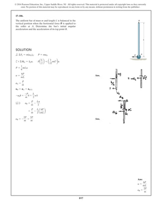 897
© 2016 Pearson Education, Inc., Upper Saddle River, NJ. All rights reserved. This material is protected under all copyright laws as they currently
exist. No portion of this material may be reproduced, in any form or by any means, without permission in writing from the publisher.
17–106.
The uniform bar of mass m and length L is balanced in the
vertical position when the horizontal force P is applied to
the roller at A. Determine the bar’s initial angular
acceleration and the acceleration of its top point B.
Solution
d
+ ΣFx = m(aG)x;   
P = maG
c+ ΣMG = IGa; Pa
L
2
b = a
1
12
mL2
ba
P =
1
6
mLa
a =
6P
mL
 Ans.
aG =
P
m
aB = aG + aBG
-aB i =
-P
m
i +
L
2
a i
(d
+ ) aB =
P
m
-
La
2
		 =
P
m
-
L
2
a
6P
mL
b
aB = -
2P
m
=
2P
m
 Ans.
A
B
L
P
Ans:
a =
6P
mL
aB =
2P
m
 
