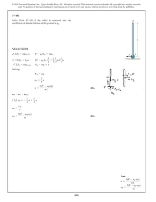 898
© 2016 Pearson Education, Inc., Upper Saddle River, NJ. All rights reserved. This material is protected under all copyright laws as they currently
exist. No portion of this material may be reproduced, in any form or by any means, without permission in writing from the publisher.
17–107.
Solve Prob. 17–106 if the roller is removed and the
coefficient of kinetic friction at the ground is μk.
Solution
d
+ ΣFx = m(aG)x; P - mkNA = maG
c+ ΣMG = IGa; (P - mkNA)
L
2
= a
1
12
mL2
ba
+ c ΣFy = m(aG)y; NA - mg = 0
Solving,
NA = mg
aG =
L
6
a
a =
6(P - mkmg)
mL
 Ans.
aB = aG + aBG
(S
+ ) aB = -
L
6
a +
L
2
a
aB =
La
3
aB =
2(P - mkmg)
m
 Ans.
A
B
L
P
Ans:
a =
6(P - mk mg)
mL
aB =
2(P - mk mg)
m
 