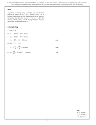 8
© 2016 Pearson Education, Inc., Upper Saddle River, NJ. All rights reserved. This material is protected under all copyright laws as they currently
exist. No portion of this material may be reproduced, in any form or by any means, without permission in writing from the publisher.
*12–8.
A particle is moving along a straight line such that its
position is defined by , where t is in
seconds. Determine (a) the displacement of the particle
during the time interval from to , (b) the
average velocity of the particle during this time interval,
and (c) the acceleration when .
t = 1 s
t = 5 s
t = 1 s
s = (10t2
+ 20) mm
SOLUTION
(a)
Ans.
(b)
Ans.
(c) Ans.
a =
d2
s
dt2
= 20 mm s2
(for all t)
vavg =
¢s
¢t
=
240
4
= 60 mms
¢t = 5 - 1 = 4 s
¢s = 270 - 30 = 240 mm
s|5 s = 10(5)2
+ 20 = 270 mm
s|1 s = 10(1)2
+ 20 = 30 mm
s = 10t2
+ 20
Ans:
∆s = 240 mm
vavg = 60 mms
a = 20 mms2
 