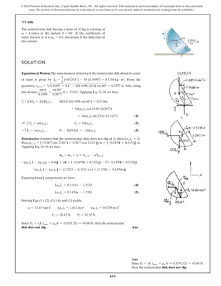 899
© 2016 Pearson Education, Inc., Upper Saddle River, NJ. All rights reserved. This material is protected under all copyright laws as they currently
exist. No portion of this material may be reproduced, in any form or by any means, without permission in writing from the publisher.
*17–108.
SOLUTION
Equationsof Motion:The mass moment of inertia of the semicircular disk about its center
of mass is given by . From the
geometry, Also, using
law of sines, , .Applying Eq. 17–16, we have
a
(1)
(2)
(3)
Kinematics:Assume that the semicircular disk does not slip at A, then .
Here, .
Applying Eq. 16–18, we have
Equating i and j components, we have
(4)
(5)
Solving Eqs. (1), (2), (3), (4), and (5) yields:
Since , then the semicircular
disk does not slip. Ans.
Ff 6 (Ff)max = msN = 0.5(91.32) = 45.66 N
Ff = 20.12 N N = 91.32 N
a = 13.85 rads2
(aG)x = 2.012 ms2
(aG)y = 0.6779 ms2
(aG)y = 0.1470a - 1.3581
(aG)x = 0.3151a - 2.3523
-(aG)x i - (aG)y j = (2.3523 - 0.3151 a) i + (1.3581 - 0.1470a)j
-(aG)x i - (aG)yj = 6.40j + ak * (-0.1470i + 0.3151j) - 42
(-0.1470i + 0.3151j)
aG = aA + a * rGA - v2
rGA
rGA = {-0.3477 sin 25.01°i + 0.3477 cos 25.01°j} m = {-0.1470i + 0.3151j} m
(aA)x = 0
+ cFy = m(aG)y ; N - 10(9.81) = -10(aG)y
;
+ ©Fx = m(aG)x; Ff = 10(aG)x
+ 10(aG)y sin 25.01°(0.3477)
+ 10(aG)x cos 25.01°(0.3477)
+©MA = ©(Mk)A ; 10(9.81)(0.1698 sin 60°) = 0.5118a
u = 25.01°
sin u
0.1698
=
sin 60°
0.3477
rGA = 20.16982
+ 0.42
- 2(0.1698) (0.4) cos 60° = 0.3477 m
IG =
1
2
(10) A0.42
B - 10 (0.16982
) = 0.5118 kg # m2
The semicircular disk having a mass of 10 kg is rotating at
at the instant . If the coefficient of
static friction at A is , determine if the disk slips at
this instant.
ms = 0.5
u = 60°
v = 4 rads
4 (0.4)
m
3p
O
G
0.4 m
A
u
v
Ans:
Since Ff 6 (Ff )max = msN = 0.5(91.32) = 45.66 N,
then the semicircular disk does not slip.
 
