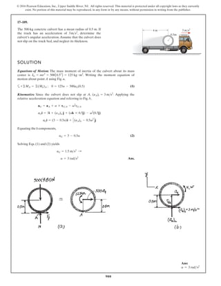 900
© 2016 Pearson Education, Inc., Upper Saddle River, NJ. All rights reserved. This material is protected under all copyright laws as they currently
exist. No portion of this material may be reproduced, in any form or by any means, without permission in writing from the publisher.
17–109.
SOLUTION
Equations of Motion: The mass moment of inertia of the culvert about its mass
center is . Writing the moment equation of
motion about point A using Fig. a,
a (1)
Kinematics: Since the culvert does not slip at A, . Applying the
relative acceleration equation and referring to Fig. b,
Equating the i components,
(2)
Solving Eqs. (1) and (2) yields
Ans.
a = 3 rads2
aG = 1.5 ms2
:
aG = 3 - 0.5a
aGi = (3 - 0.5a)i + C(aA)n - 0.5v2
Dj
aGi = 3i + (aA)n j + (ak * 0.5j) - v2
(0.5j)
aG = aA + a * rGA - v2
rGA
(aA)t = 3 ms2
+©MA = ©(Mk)A ; 0 = 125a - 500aG(0.5)
IG = mr2
= 500A0.52
B = 125 kg # m2
The 500-kg concrete culvert has a mean radius of 0.5 m. If
the truck has an acceleration of , determine the
culvert’s angular acceleration.Assume that the culvert does
not slip on the truck bed, and neglect its thickness.
3ms2
4 m
0.5m
3 m/s2
Ans:
a = 3 rads2
 
