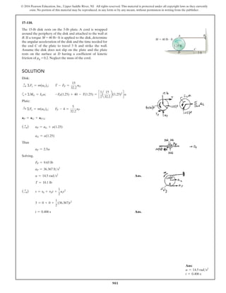 901
© 2016 Pearson Education, Inc., Upper Saddle River, NJ. All rights reserved. This material is protected under all copyright laws as they currently
exist. No portion of this material may be reproduced, in any form or by any means, without permission in writing from the publisher.
17–110.
The 15-lb disk rests on the 5-lb plate. A cord is wrapped
around the periphery of the disk and attached to the wall at
B. If a torque M = 40 lb # ft is applied to the disk, determine
the angular acceleration of the disk and the time needed for
the end C of the plate to travel 3 ft and strike the wall.
Assume the disk does not slip on the plate and the plate
rests on the surface at D having a coefficient of kinetic
friction of μk = 0.2. Neglect the mass of the cord.
Solution
Disk:
S
+ ΣFx = m(aG)x; T - FP =
15
32.2
aG
a+ ΣMG = IGa; -FP(1.25) + 40 - T(1.25) = c
1
2
a
15
32.2
b(1.25)2
d a
Plate:
S
+ ΣFx = m(aG)x; FP - 4 =
5
32.2
aP
aP = aG + aPG
(S
+ ) aP = aG + a(1.25)
aG = a(1.25)
Thus
aP = 2.5a
Solving,
FP = 9.65 lb
aP = 36.367 fts2
a = 14.5 rads2
 Ans.
T = 18.1 lb
(S
+ ) s = s0 + v0t +
1
2
act2
3 = 0 + 0 +
1
2
(36.367)t2
t = 0.406 s Ans.
A B
C
D 3 ft
M  40 lb  ft
1.25 ft
Ans:
a = 14.5 rads2
t = 0.406 s
 