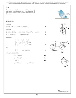902
© 2016 Pearson Education, Inc., Upper Saddle River, NJ. All rights reserved. This material is protected under all copyright laws as they currently
exist. No portion of this material may be reproduced, in any form or by any means, without permission in writing from the publisher.
17–111.
4(0.4)
m
3p
SOLUTION
For roll A.
c (1)
For roll B
a (2)
(3)
Kinematics:
(4)
also,
(5)
Solving Eqs. (1)–(5) yields:
Ans.
Ans.
Ans.
aB = 7.85 ms2
aO = 3.92 ms2
T = 15.7 N
aB = 43.6 rads2
aA = 43.6 rads2
A + T B aO = aA (0.09)
A + T B aB = aO + 0.09aB
caB
T
d = caO
T
d + caB (0.09)
T
d + [0]
aB = aO + (aBO)t + (aBO)n
+ c©Fy = m(aG)y ; T - 8(9.81) = -8aB
+©MO = ©(Mk)O; 8(9.81)(0.09) = 1
2 (8)(0.09)2
aB + 8aB(0.09)
+©MA = IA a; T(0.09) = 1
2 (8)(0.09)2
aA
The semicircular disk having a mass of 10 kg is rotating
at v = 4 rads at the instant u = 60º. If the coefficient of
static friction at A is m = 0.5, determine if the disk slips at
this instant.
V O
G
0.4 m
A
u
v
Ans:
The disk does not slip.
 