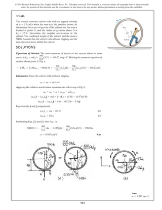 903
© 2016 Pearson Education, Inc., Upper Saddle River, NJ. All rights reserved. This material is protected under all copyright laws as they currently
exist. No portion of this material may be reproduced, in any form or by any means, without permission in writing from the publisher.
*17–112.
4 ft
0.5 ft
G
O
v
The circular concrete culvert rolls with an angular velocity
of when the man is at the position shown. At
this instant the center of gravity of the culvert and the man is
located at point G, and the radius of gyration about G is
Determine the angular acceleration of the
culvert. The combined weight of the culvert and the man is
500 lb.Assume that the culvert rolls without slipping,and the
man does not move within the culvert.
kG = 3.5 ft.
v = 0.5 rads
SOLUTIONS
Equations of Motion: The mass moment of inertia of the system about its mass
center is Writing the moment equation of
motion about point A, Fig. a,
(1)
Kinematics: Since the culvert rolls without slipping,
Applying the relative acceleration equation and referrring to Fig. b,
Equation the i and j components,
(2)
(3)
Subtituting Eqs. (2) and (3) into Eq. (1),
Ans.
a = 0.582 rads2
-500(0.5) = -
500
32.2
(4a - 0.125)(4) -
500
32.2
(0.5a)(0.5) - 190.22a
(aG)y = 0.5a
(aG)x = 4a - 0.125
(aG)xi - (aG)y j = (4a - 0.125)i - 0.5aj
(aG)xi - (aG)y j = 4ai + (-ak) * (0.5i) - (0.52
)(0.5i)
aG = aO + a * rGO - v2
rGA
a0 = ar = a(4) :
-500(0.5) = -
500
32.2
(aG)x(4) -
500
32.2
(aG)y(0.5) - 190.22a
+ ©MA = ©(Mk)A ;
IG = mkG
2
=
500
32.2
(3.52
) = 190.22 slug # ft2
.
Ans:
a = 0.582 rads2
 