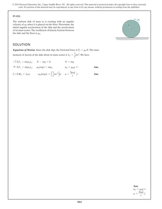 904
© 2016 Pearson Education, Inc., Upper Saddle River, NJ. All rights reserved. This material is protected under all copyright laws as they currently
exist. No portion of this material may be reproduced, in any form or by any means, without permission in writing from the publisher.
17–113.
v0
r
The uniform disk of mass m is rotating with an angular
velocity of when it is placed on the floor. Determine the
initial angular acceleration of the disk and the acceleration
of its mass center.The coefficient of kinetic friction between
the disk and the floor is .
mk
v0
SOLUTION
Equations of Motion. Since the disk slips, the frictional force is .The mass
moment of inertia of the disk about its mass center is .We have
;
; Ans.
; Ans.
a =
2mkg
r
-mk(mg)r = a
1
2
mr2
ba
a+©MG = IGa
aG = mkg ;
mk(mg) = maG
;
+ ©Fx = m(aG)x
N = mg
N - mg = 0
+ c©Fy = m(aG)y
IG =
1
2
mr2
Ff = mkN
b
Ans:
aG = mkg d
a =
2mkg
r
b
 