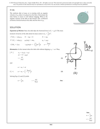 905
© 2016 Pearson Education, Inc., Upper Saddle River, NJ. All rights reserved. This material is protected under all copyright laws as they currently
exist. No portion of this material may be reproduced, in any form or by any means, without permission in writing from the publisher.
17–114.
v0
r
The uniform disk of mass m is rotating with an angular
velocity of when it is placed on the floor. Determine the
time before it starts to roll without slipping. What is the
angular velocity of the disk at this instant? The coefficient
of kinetic friction between the disk and the floor is .
mk
v0
SOLUTION
Equations of Motion: Since the disk slips, the frictional force is .The mass
moment of inertia of the disk about its mass center is .
;
;
;
Kinematics: At the instant when the disk rolls without slipping, .Thus,
(1)
and
a (2)
Solving Eqs. (1) and (2) yields
Ans.
t =
v0r
3mkg
v =
1
3
v0
v = v0 + a -
2mkg
r
bt
+)
(
v = v0 + at
t =
vr
mkg
vr = 0 + mkgt
vG = (vG)0 + aGt
A ;
+ B
vG = vr
a =
2mkg
r
-mk(mg)r = - a
1
2
mr2
ba
+©MG = IGa
aG = mkg
mk(mg) = maG
;
+ ©Fx = m(aG)x
N = mg
N - mg = 0
+ c ©Fy = m(aG)y
IG =
1
2
mr2
Ff = mkN
Ans:
v =
1
3
v0
t =
v0r
3mkg
 