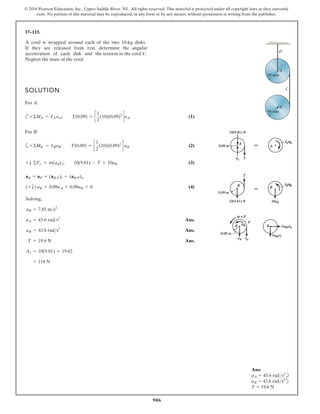 906
© 2016 Pearson Education, Inc., Upper Saddle River, NJ. All rights reserved. This material is protected under all copyright laws as they currently
exist. No portion of this material may be reproduced, in any form or by any means, without permission in writing from the publisher.
17–115.
SOLUTION
For A:
c (1)
For B:
a (2)
(3)
(4)
Solving,
Ans.
Ans.
Ans.
= 118 N
Ay = 10(9.81) + 19.62
T = 19.6 N
aB = 43.6 rads2
aA = 43.6 rads2
aB = 7.85 ms2
(+ T) aB = 0.09aA + 0.09aB + 0
aB = aP + (aBP)t + (aBP)n
+ T
+
+
90 mm
90 mm
B
A
D
C
A cord is wrapped around each of the two 10-kg disks.
If they are released from rest, determine the angular
acceleration of each disk and the tension in the cord C.
Neglect the mass of the cord.
MB = IBaB; T(0.09) = c
1
2
(10)(0.09)2
d aB
©
Fy = m(aB)y; 10(9.81) - T = 10aB
©
MA = IA aA; T(0.09) = c
1
2
(10)(0.09)2
daA
©
Ans:
aA = 43.6 rads2
b
aB = 43.6 rads2
d
T = 19.6 N
 