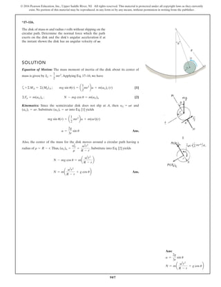 907
© 2016 Pearson Education, Inc., Upper Saddle River, NJ. All rights reserved. This material is protected under all copyright laws as they currently
exist. No portion of this material may be reproduced, in any form or by any means, without permission in writing from the publisher.
*17–116.
The disk of mass m and radius r rolls without slipping on the
circular path. Determine the normal force which the path
exerts on the disk and the disk’s angular acceleration if at
the instant shown the disk has an angular velocity of V.
SOLUTION
Equation of Motion: The mass moment of inertia of the disk about its center of
mass is given by .Applying Eq. 17–16, we have
a [1]
[2]
Kinematics: Since the semicircular disk does not slip at A, then and
. Substitute into Eq. [1] yields
Ans.
Also, the center of the mass for the disk moves around a circular path having a
radius of .Thus, . Substitute into Eq. [2] yields
Ans.
N = m
v2
r2
R - r
+ g cos u
N - mg cos u = ma
v2
r2
R - r
b
(aG)n =
y2
G
r
=
v2
r2
R - r
r = R - r
a =
2g
3r
sin u
mg sin u(r) = a
1
2
mr2
ba + m(ar)(r)
(aG)t = ar
(aG)t = ar
yG = vr
©Fn = m(aG)n ; N - mg cos u = m(aG)n
+©MA = ©(Mk)A ; mg sin u(r) = a
1
2
mr2
ba + m(aG)t (r)
IG =
1
2
mr2
R
r
Ans:
a =
2g
3r
sin u
N = ma
v2
r2
R - r
+ g cos ub
 