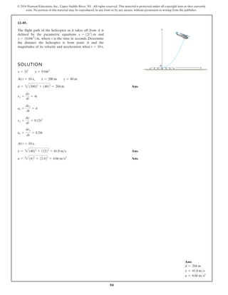 90
© 2016 Pearson Education, Inc., Upper Saddle River, NJ. All rights reserved. This material is protected under all copyright laws as they currently
exist. No portion of this material may be reproduced, in any form or by any means, without permission in writing from the publisher.
12–85.
The flight path of the helicopter as it takes off from A is
defined by the parametric equations and
where t is the time in seconds. Determine
the distance the helicopter is from point A and the
magnitudes of its velocity and acceleration when t = 10 s.
y = 10.04t3
2 m,
x = 12t2
2 m
SOLUTION
Ans.
,
Ans.
Ans.
a = 31422
+ 12.422
= 4.66 ms2
n = 314022
+ 11222
= 41.8 ms
At t = 10 s
ay =
dny
dt
= 0.24t
vy =
dy
dt
= 0.12t2
ax =
dnx
dt
= 4
nx =
dx
dt
= 4t
d = 3120022
+ 14022
= 204 m
At t = 10 s, x = 200 m y = 40 m
x = 2t2
y = 0.04t3
y
x
A
Ans:
d = 204 m
v = 41.8 ms
a = 4.66 ms2
 