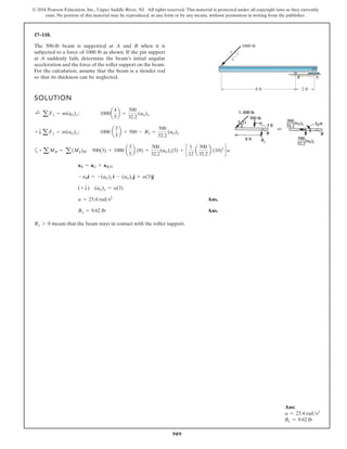 909
© 2016 Pearson Education, Inc., Upper Saddle River, NJ. All rights reserved. This material is protected under all copyright laws as they currently
exist. No portion of this material may be reproduced, in any form or by any means, without permission in writing from the publisher.
17–118.
SOLUTION
a
Ans.
Ans.
means that the beam stays in contact with the roller support.
By 7 0
By = 9.62 lb
a = 23.4 rads2
(+ T) (aG)y = a(3)
- aBi = -(aG)x i - (aG)yj + a(3)j
aB = aG + aBG
+ a MB = a(Mk)B; 500(3) + 1000 a
3
5
b (8) =
500
32.2
(aG)y(3) + c
1
12
a
500
32.2
b (10)2
d a
+ T aFy = m(aG)y ; 1000 a
3
5
b + 500 - By =
500
32.2
(aG)y
;
+
a Fx = m(aG)x; 1000a
4
5
b =
500
32.2
(aG)x
The 500-lb beam is supported at A and B when it is
subjected to a force of 1000 lb as shown. If the pin support
at A suddenly fails, determine the beam’s initial angular
acceleration and the force of the roller support on the beam.
For the calculation, assume that the beam is a slender rod
so that its thickness can be neglected. B A
8 ft 2 ft
1000 lb
3
4
5
Ans:
a = 23.4 rads2
By = 9.62 lb
 