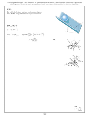 910
© 2016 Pearson Education, Inc., Upper Saddle River, NJ. All rights reserved. This material is protected under all copyright laws as they currently
exist. No portion of this material may be reproduced, in any form or by any means, without permission in writing from the publisher.
17–119.
SOLUTION
Ans.
a =
10g
1322 r
©Ma-a = ©(Mk)a-a; mg sin 45°a
r
2
b = c
2
5
mr2
+ ma
r
2
b
2
da
d = r sin 30° =
r
2
The solid ball of radius r and mass m rolls without slipping
down the trough. Determine its angular acceleration.
60°
30°
45°
30°
Ans:
a =
10g
1322 r
 