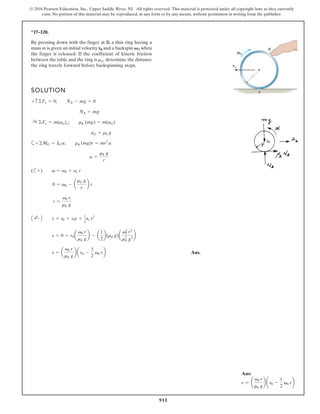 911
© 2016 Pearson Education, Inc., Upper Saddle River, NJ. All rights reserved. This material is protected under all copyright laws as they currently
exist. No portion of this material may be reproduced, in any form or by any means, without permission in writing from the publisher.
*17–120.
By pressing down with the finger at B, a thin ring having a
mass m is given an initial velocity and a backspin when
the finger is released. If the coefficient of kinetic friction
between the table and the ring is determine the distance
the ring travels forward before backspinning stops.
mk,
V0
v0
SOLUTION
a
(c
Ans.
s =
v0 r
mk g
v0 -
1
2
v0 r
s = 0 + v0a
v0 r
mk g
b - a
1
2
b(mk g)a
v0
2
r2
mk
2
g2
b
A ;
+ B s = s0 + v0t +
1
2
ac t2
t =
v0 r
mk g
0 = v0 - a
mk g
r
b t
+) v = v0 + ac t
a =
mk g
r
+©MG = IG a; mk (mg)r = mr2
a
aG = mk g
:
+ ©Fx = m(aG)x; mk (mg) = m(aG)
NA = mg
+ c©Fy = 0; NA - mg = 0
B
A
0
0
v
ω
r
Ans:
s = a
v0 r
mk g
b av0 -
1
2
v0 rb
 