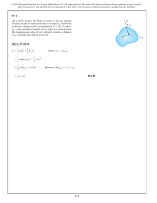 912
© 2016 Pearson Education, Inc., Upper Saddle River, NJ. All rights reserved. This material is protected under all copyright laws as they currently
exist. No portion of this material may be reproduced, in any form or by any means, without permission in writing from the publisher.
18–1.
SOLUTION
Q.E.D.
=
1
2
IIC v2
=
1
2
Amr2
GIC + IGBv2
However mr2
GIC + IG = IIC
=
1
2
m(vrGIC)2
+
1
2
IG v2
T =
1
2
my2
G +
1
2
IG v2
where yG = vrGIC
At a given instant the body of mass m has an angular
velocity and its mass center has a velocity . Show that
its kinetic energy can be represented as , where
is the moment of inertia of the body determined about
the instantaneous axis of zero velocity, located a distance
from the mass center as shown.
rGIC
IIC
T = 1
2IICv2
vG
V
IC
G
V
rG/IC
vG
 