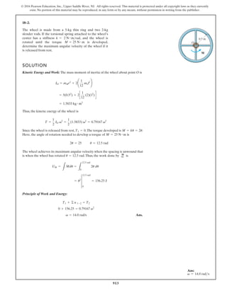 913
© 2016 Pearson Education, Inc., Upper Saddle River, NJ. All rights reserved. This material is protected under all copyright laws as they currently
exist. No portion of this material may be reproduced, in any form or by any means, without permission in writing from the publisher.
18–2.
M
O
0.5 m
The wheel is made from a 5-kg thin ring and two 2-kg
slender rods. If the torsional spring attached to the wheel’s
center has a stiffness , and the wheel is
rotated until the torque is developed,
determine the maximum angular velocity of the wheel if it
is released from rest.
M = 25 N # m
k = 2 N # mrad
SOLUTION
Kinetic Energy and Work: The mass moment of inertia of the wheel about point O is
Thus, the kinetic energy of the wheel is
Since the wheel is released from rest, .The torque developed is .
Here, the angle of rotation needed to develop a torque of is
The wheel achieves its maximum angular velocity when the spacing is unwound that
is when the wheel has rotated .Thus, the work done by is
Principle of Work and Energy:
Ans.
v = 14.0 rad/s
0 + 156.25 = 0.79167 v2
T1 + © u 1-2 = T2
= u2
†
0
12.5 rad
= 156.25 J
UM =
L
Mdu =
L
12.5 rad
0
2u du
q
M
u = 12.5 rad
u = 12.5 rad
2u = 25
M = 25 N # m
M = ku = 2u
T1 = 0
T =
1
2
IO v2
=
1
2
(1.5833) v2
= 0.79167 v2
= 1.5833 kg # m2
= 5(0.52
) + 2c
1
12
(2)(12
)d
IO = mRr2
+ 2¢
1
12
mrl2
≤
Ans:
v = 14.0 rads
 