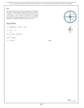 914
© 2016 Pearson Education, Inc., Upper Saddle River, NJ. All rights reserved. This material is protected under all copyright laws as they currently
exist. No portion of this material may be reproduced, in any form or by any means, without permission in writing from the publisher.
18–3.
The wheel is made from a 5-kg thin ring and two 2-kg slender
rods. If the torsional spring attached to the wheel’s center has
a stiffness so that the torque on the center
of the wheel is where is in radians,
determine the maximum angular velocity of the wheel if it is
rotated two revolutions and then released from rest.
u
M = 12u2 N # m,
k = 2 N # mrad,
SOLUTION
Ans.
v = 14.1 rad/s
(4p)2
= 0.7917v2
0 +
L
4p
0
2u du =
1
2
(1.583) v2
T1 + ©U1-2 = T2
Io = 2c
1
12
(2)(1)2
d + 5(0.5)2
= 1.583
M
O
0.5 m
Ans:
v = 14.1 rads
 