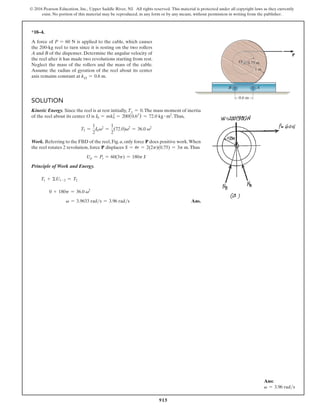 915
© 2016 Pearson Education, Inc., Upper Saddle River, NJ. All rights reserved. This material is protected under all copyright laws as they currently
exist. No portion of this material may be reproduced, in any form or by any means, without permission in writing from the publisher.
*18–4.
A force of P = 60 N is applied to the cable, which causes
the 200-kg reel to turn since it is resting on the two rollers
A and B of the dispenser. Determine the angular velocity of
the reel after it has made two revolutions starting from rest.
Neglect the mass of the rollers and the mass of the cable.
Assume the radius of gyration of the reel about its center
axis remains constant at kO = 0.6 m.
Solution
Kinetic Energy. Since the reel is at rest initially, T1 = 0.The mass moment of inertia
of the reel about its center O is I0 = mk0
2
= 200(0.62
) = 72.0 kg # m2
.Thus,
T2 =
1
2
I0v2
=
1
2
(72.0)v2
= 36.0 v2
Work. Referring to the FBD of the reel, Fig. a, only force P does positive work.When
the reel rotates 2 revolution, force P displaces S = ur = 2(2p)(0.75) = 3p m.Thus
Up = Ps = 60(3p) = 180p J
Principle of Work and Energy.
T1 + ΣU1-2 = T2
  0 + 180p = 36.0 v2
v = 3.9633 rads = 3.96 rads Ans.
0.75 m
0.6 m
1 m
P
A
O
B
Ans:
v = 3.96 rads
 