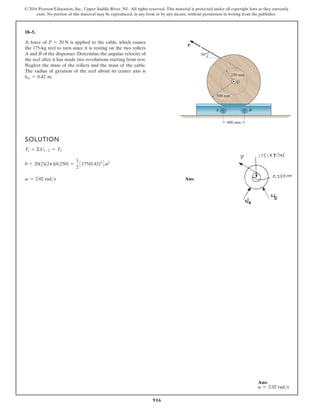 916
© 2016 Pearson Education, Inc., Upper Saddle River, NJ. All rights reserved. This material is protected under all copyright laws as they currently
exist. No portion of this material may be reproduced, in any form or by any means, without permission in writing from the publisher.
18–5.
A force of P = 20 N is applied to the cable, which causes
the 175-kg reel to turn since it is resting on the two rollers
A and B of the dispenser. Determine the angular velocity of
the reel after it has made two revolutions starting from rest.
Neglect the mass of the rollers and the mass of the cable.
The radius of gyration of the reel about its center axis is
kG = 0.42 m.
SOLUTION
T1 + ΣU1-2 = T2
0 + 20(2)(2p)(0.250) =
1
2
3175(0.42)2
4v2
v = 2.02 rads Ans.
500 mm
400 mm
250 mm
30°
P
A
G
B
Ans:
v = 2.02 rads
 