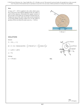 917
© 2016 Pearson Education, Inc., Upper Saddle River, NJ. All rights reserved. This material is protected under all copyright laws as they currently
exist. No portion of this material may be reproduced, in any form or by any means, without permission in writing from the publisher.
18–6.
A force of P = 20 N is applied to the cable, which causes
the 175-kg reel to turn without slipping on the two rollers A
and B of the dispenser. Determine the angular velocity of
the reel after it has made two revolutions starting from rest.
Neglect the mass of the cable. Each roller can be considered
as an 18-kg cylinder, having a radius of 0.1 m. The radius of
gyration of the reel about its center axis is kG = 0.42 m.
SOLUTION
System:
T1 + ΣU1-2 = T2
[0 + 0 + 0] + 20(2)(2p)(0.250) =
1
2
3175(0.42)2
4v2
+ 2c
1
2
(18)(0.1)2
d v2
r
v = vr(0.1) = v(0.5)
vr = 5v
Solving:
v = 1.78 rads Ans.
500 mm
400 mm
250 mm
30°
P
A
G
B
Ans:
v = 1.78 rads
 