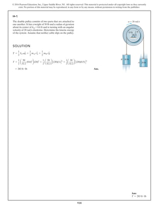 918
© 2016 Pearson Education, Inc., Upper Saddle River, NJ. All rights reserved. This material is protected under all copyright laws as they currently
exist. No portion of this material may be reproduced, in any form or by any means, without permission in writing from the publisher.
18–7.
SOLUTION
Ans.
= 283 ft # lb
T =
1
2
a
50
32.2
(0.6)2
b(20)2
+
1
2
a
20
32.2
b C(20)(1)D2
+
1
2
a
30
32.2
b C(20)(0.5)D2
T =
1
2
IO v2
O +
1
2
mA v2
A +
1
2
mB v2
B
1 ft
0.5ft
O
A
30 lb
B
20 lb
v 20 rad/s
The double pulley consists of two parts that are attached to
one another. It has a weight of 50 lb and a radius of gyration
about its center of k = 0.6 ft and is turning with an angular
velocity of 20 rads clockwise. Determine the kinetic energy
of the system. Assume that neither cable slips on the pulley.
O
Ans:
T = 283 ft # lb
 