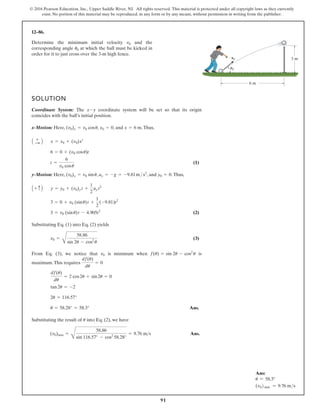 91
© 2016 Pearson Education, Inc., Upper Saddle River, NJ. All rights reserved. This material is protected under all copyright laws as they currently
exist. No portion of this material may be reproduced, in any form or by any means, without permission in writing from the publisher.
12–86.
Determine the minimum initial velocity and the
corresponding angle at which the ball must be kicked in
order for it to just cross over the 3-m high fence.
u0
v0
SOLUTION
Coordinate System: The coordinate system will be set so that its origin
coincides with the ball’s initial position.
x-Motion: Here, , , and .Thus,
(1)
y-Motion: Here, , , and .Thus,
(2)
Substituting Eq. (1) into Eq. (2) yields
(3)
From Eq. (3), we notice that is minimum when is
maximum.This requires
Ans.
Substituting the result of into Eq. (2), we have
Ans.
(v0)min =
B
58.86
sin 116.57° - cos2
58.28°
= 9.76 ms
u
u = 58.28° = 58.3°
2u = 116.57°
tan2u = -2
df(u)
du
= 2 cos2u + sin2u = 0
df(u)
du
= 0
f(u) = sin 2u - cos2
u
v0
v0 =
B
58.86
sin 2u - cos2
u
3 = v0 (sinu)t - 4.905t2
3 = 0 + v0 (sinu)t +
1
2
(-9.81)t2
y = y0 + (v0)y t +
1
2
ay t2
A + c B
y0 = 0
ay = -g = -9.81m s2
(v0)x = v0 sinu
t =
6
v0 cosu
6 = 0 + (v0 cosu)t
x = x0 + (v0)xt
A +
: B
x = 6 m
x0 = 0
(v0)x = v0 cosu
x-y
v0 3 m
6 m
u0
Ans:
u = 58.3°
(v0) min = 9.76 ms
 
