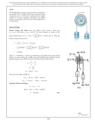 919
© 2016 Pearson Education, Inc., Upper Saddle River, NJ. All rights reserved. This material is protected under all copyright laws as they currently
exist. No portion of this material may be reproduced, in any form or by any means, without permission in writing from the publisher.
*18–8.
1 ft
0.5 ft
O
A
30 lb
B
20 lb
v  20 rad/s
The double pulley consists of two parts that are attached to
one another. It has a weight of 50 lb and a centroidal radius
of gyration of and is turning with an angular
velocity of 20 rad s clockwise. Determine the angular
velocity of the pulley at the instant the 20-lb weight moves
2 ft downward.

kO = 0.6 ft
SOLUTION
Kinetic Energy and Work: Since the pulley rotates about a fixed axis,
. The mass moment of inertia of the
pulley about point O is slug ft2. Thus, the
kinetic energy of the system is
Thus, . Referring to the FBD of the system shown
in Fig. a, we notice that , and do no work while does positive work and
does negative work.When A moves 2 ft downward, the pulley rotates
Thus, the work of are
Principle of Work and Energy:
Ans.
v = 20.4 rads
282.61 + [40 + (-30)] = 0.7065v2
T1 + U1-2 = T2
UWB
= -WB SB = -30(1) = -30 ft # lb
UWA
= WA SA = 20(2) = 40 ft # lb
WA and WB
SB = 2(0.5) = 1 ft c
2
1
=
SB
0.5
u =
SA
rA
=
SB
rB
WB
WA
Wp
Ox, Oy
T1 = 0.7065(202
) = 282.61 ft # lb
= 0.7065v2
=
1
2
(0.5590)v2
+
1
2
¢
20
32.2
≤[v(1)]2
+
1
2
¢
30
32.2
≤[v(0.5)]2
T =
1
2
IOv2
+
1
2
mAvA
2
+
1
2
mBvB
2
#
= 0.5590
IO = mkO
2
= ¢
50
32.2
≤(0.62
)
vA = vrA = v(1) and vB = vrB = v(0.5)
Ans:
v = 20.4 rads
 