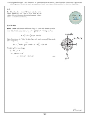 920
© 2016 Pearson Education, Inc., Upper Saddle River, NJ. All rights reserved. This material is protected under all copyright laws as they currently
exist. No portion of this material may be reproduced, in any form or by any means, without permission in writing from the publisher.
18–9.
The disk, which has a mass of 20 kg, is subjected to the
couple moment of M = (2u + 4) N # m, where u is in
radians. If it starts from rest, determine its angular velocity
when it has made two revolutions.
Solution
Kinetic Energy. Since the disk starts from rest, T1 = 0.The mass moment of inertia
of the disk about its center O is I0 =
1
2
mr2
=
1
2
(20)(0.32
) = 0.9 kg # m2
.Thus
T2 =
1
2
I0v2
=
1
2
(0.9)v2
= 0.45v2
Work. Referring to the FBD of the disk, Fig. a, only couple moment M does work,
which it is positive
UM =
L
M du =
L
2(2p)
0
(2u + 4)du = u2
+ 4u `
0
4p
= 208.18 J
Principle of Work and Energy.
T1 + ΣU1-2 = T2
0 + 208.18 = 0.45v2
  v = 21.51 rads = 21.5 rads Ans.
O
M
300 mm
Ans:
v = 21.5 rads
 