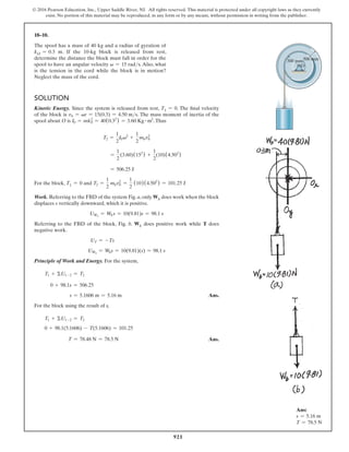 921
© 2016 Pearson Education, Inc., Upper Saddle River, NJ. All rights reserved. This material is protected under all copyright laws as they currently
exist. No portion of this material may be reproduced, in any form or by any means, without permission in writing from the publisher.
18–10.
The spool has a mass of 40 kg and a radius of gyration of
kO = 0.3 m. If the 10-kg block is released from rest,
determine the distance the block must fall in order for the
spool to have an angular velocity v = 15 rads. Also, what
is the tension in the cord while the block is in motion?
Neglect the mass of the cord.
Solution
Kinetic Energy. Since the system is released from rest, T1 = 0. The final velocity
of the block is vb = vr = 15(0.3) = 4.50 ms. The mass moment of inertia of the
spool about O is I0 = mk0
2
= 40(0.32
) = 3.60 Kg # m2
.Thus
T2 =
1
2
I0v2
+
1
2
mbvb
2
=
1
2
(3.60)(152
) +
1
2
(10)(4.502
)
= 506.25 J
For the block, T1 = 0 and T2 =
1
2
mbvb
2
=
1
2
(10)(4.502
) = 101.25 J
Work. Referring to the FBD of the system Fig. a, only Wb does work when the block
displaces s vertically downward, which it is positive.
UWb
= Wbs = 10(9.81)s = 98.1 s
Referring to the FBD of the block, Fig. b. Wb does positive work while T does
negative work.
UT = -Ts
UWb
= Wbs = 10(9.81)(s) = 98.1 s
Principle of Work and Energy. For the system,
T1 + ΣU1-2 = T2
0 + 98.1s = 506.25
s = 5.1606 m = 5.16 m Ans.
For the block using the result of s,
T1 + ΣU1-2 = T2
0 + 98.1(5.1606) - T(5.1606) = 101.25
     T = 78.48 N = 78.5 N Ans.
500 mm
300 mm
O
Ans:
s = 5.16 m
T = 78.5 N
 